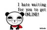 I hate wating for you to get ONLINE!