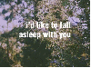 i'd like to fall asleep with you.