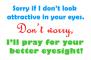 Sorry if I don't look attractive in your eyes. Don't worry, I'll pray for your better eyesight!